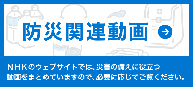 防災関連動画　NHKのウェブサイトでは、災害の備えに役立つ動画をまとめていますので、必要に応じてご覧ください。
